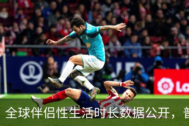 全球伴侣性生活时长数据公开，普遍不超过10分钟就不行了！