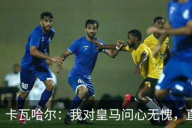 卡瓦哈尔：我对皇马问心无愧，直到最后一天都全力以赴